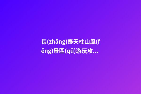 長(zhǎng)泰天柱山風(fēng)景區(qū)游玩攻略簡(jiǎn)介，必打卡景點(diǎn)介紹